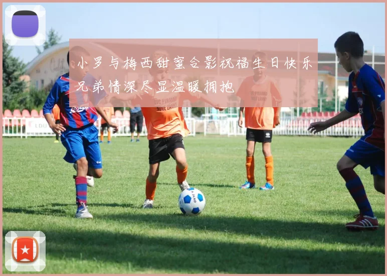 小罗与梅西甜蜜合影祝福生日快乐兄弟情深尽显温暖拥抱