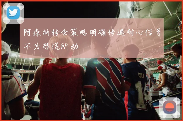 阿森纳转会策略明确传递耐心信号不为恐慌所动