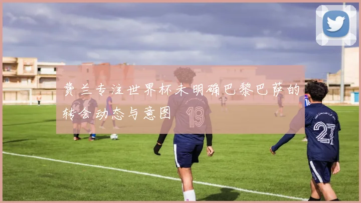 费兰专注世界杯未明确巴黎巴萨的转会动态与意图