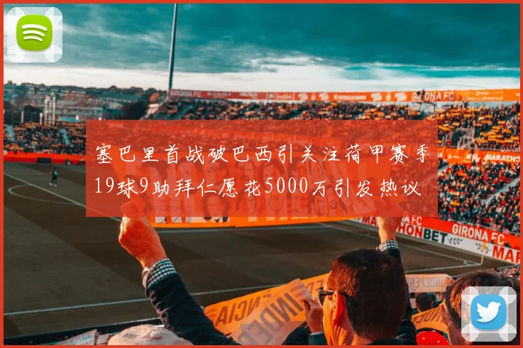 塞巴里首战破巴西引关注荷甲赛季19球9助拜仁愿花5000万引发热议