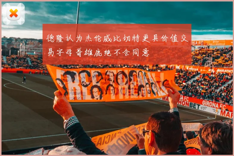 德隆认为杰伦威比切特更具价值交易字母哥雄鹿绝不会同意