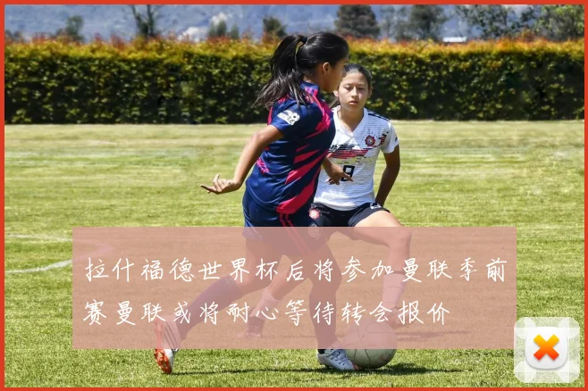 拉什福德世界杯后将参加曼联季前赛曼联或将耐心等待转会报价