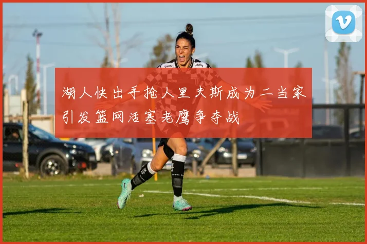 湖人快出手抢人里夫斯成为二当家引发篮网活塞老鹰争夺战