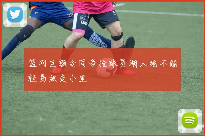 篮网巨额合同争抢球员湖人绝不能轻易放走小里