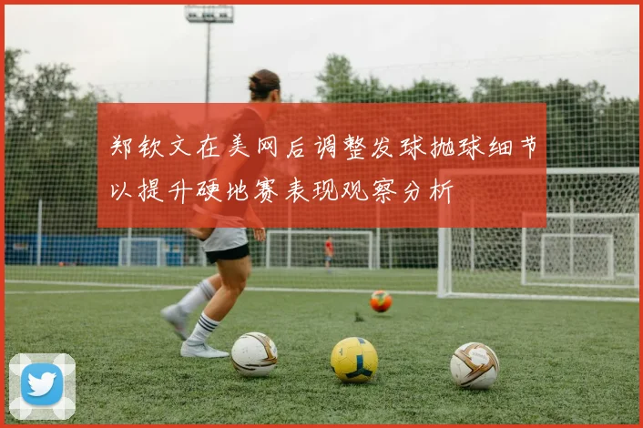 郑钦文在美网后调整发球抛球细节以提升硬地赛表现观察分析