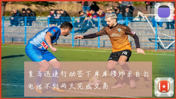 皇马迅速行动签下库库穆帅亲自打电话不到两天完成交易