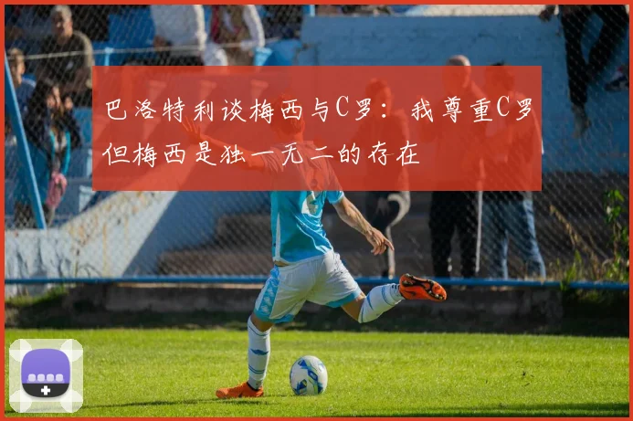 巴洛特利谈梅西与C罗：我尊重C罗但梅西是独一无二的存在