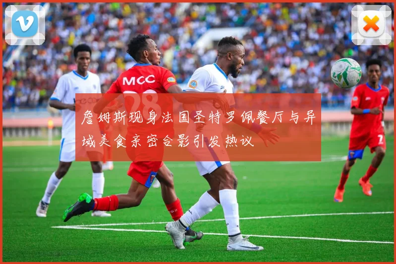 詹姆斯现身法国圣特罗佩餐厅与异域美食亲密合影引发热议