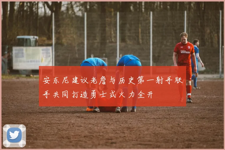 安东尼建议老詹与历史第一射手联手共同打造勇士式火力全开