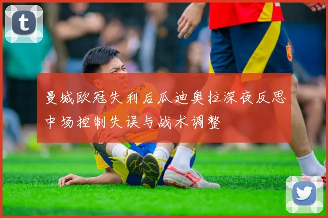 曼城欧冠失利后瓜迪奥拉深夜反思中场控制失误与战术调整