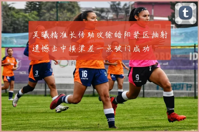 吴曦精准长传助攻徐皓阳禁区抽射遗憾击中横梁差一点破门成功
