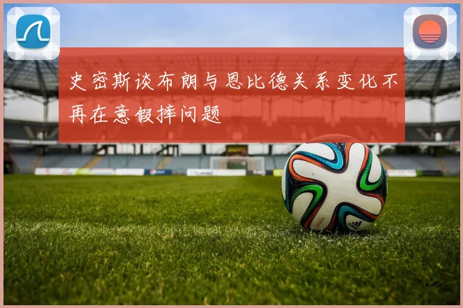 史密斯谈布朗与恩比德关系变化不再在意假摔问题