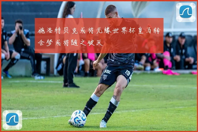 施洛特贝克或将无缘世界杯皇马转会梦或将随之破灭