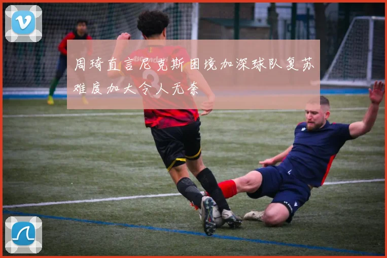周琦直言尼克斯困境加深球队复苏难度加大令人无奈