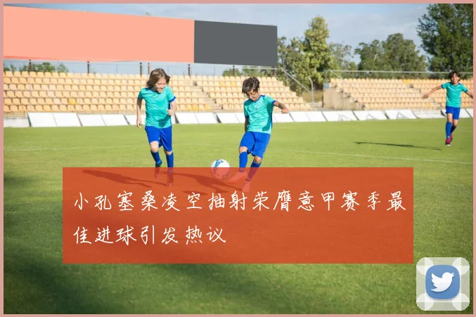 小孔塞桑凌空抽射荣膺意甲赛季最佳进球引发热议
