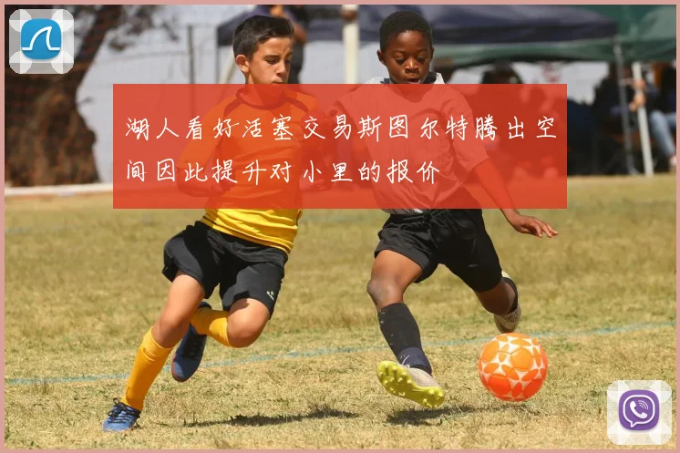 湖人看好活塞交易斯图尔特腾出空间因此提升对小里的报价