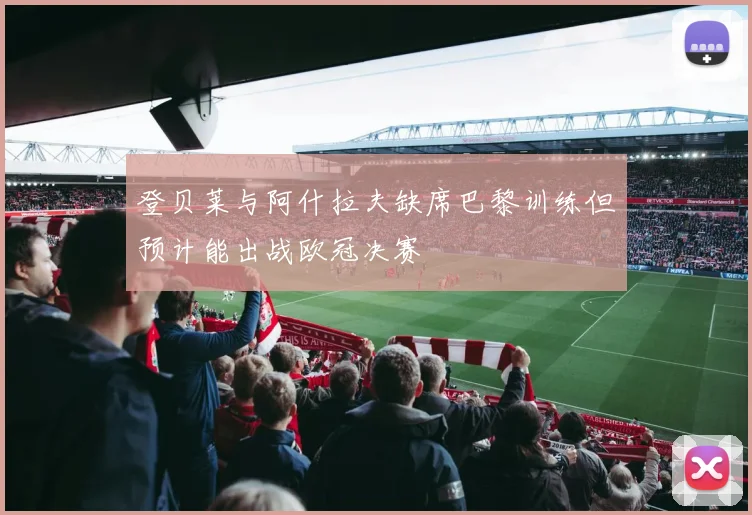 登贝莱与阿什拉夫缺席巴黎训练但预计能出战欧冠决赛